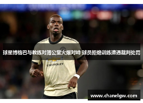 球星博格巴与教练对簿公堂火爆对峙 球员拒绝训练遭遇裁判处罚